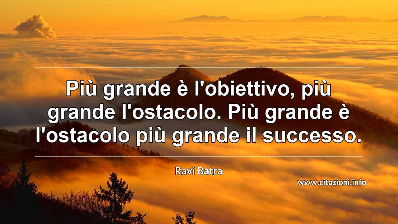 “Più grande è l'obiettivo, più grande l'ostacolo. Più grande è l'ostacolo più grande il successo.”