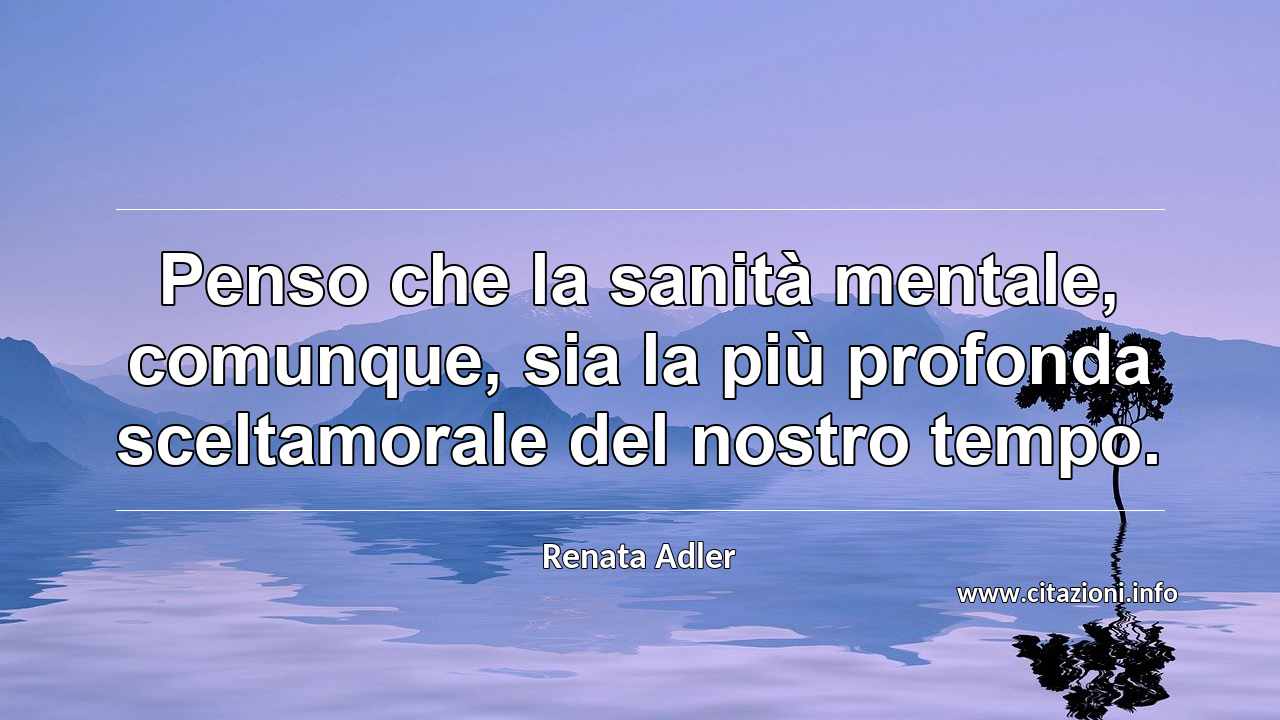 “Penso che la sanità mentale, comunque, sia la più profonda sceltamorale del nostro tempo.”