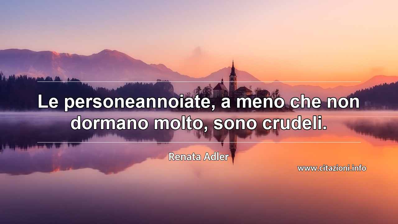 “Le personeannoiate, a meno che non dormano molto, sono crudeli.”