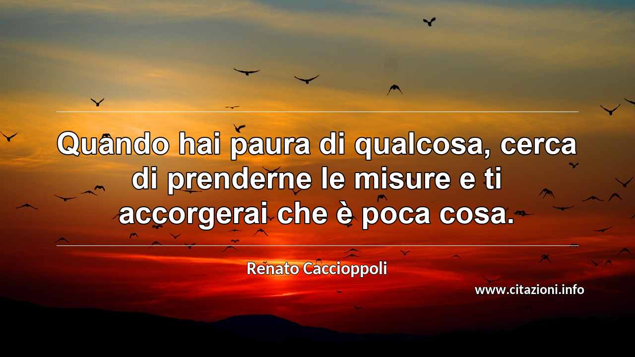 “Quando hai paura di qualcosa, cerca di prenderne le misure e ti accorgerai che è poca cosa.”