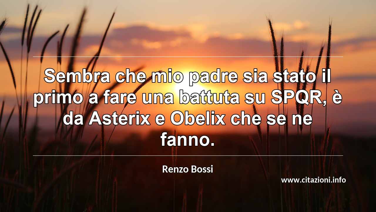 “Sembra che mio padre sia stato il primo a fare una battuta su SPQR, è da Asterix e Obelix che se ne fanno.”