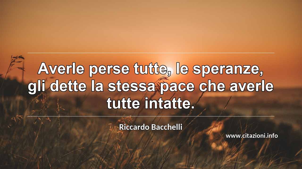 “Averle perse tutte, le speranze, gli dette la stessa pace che averle tutte intatte.”