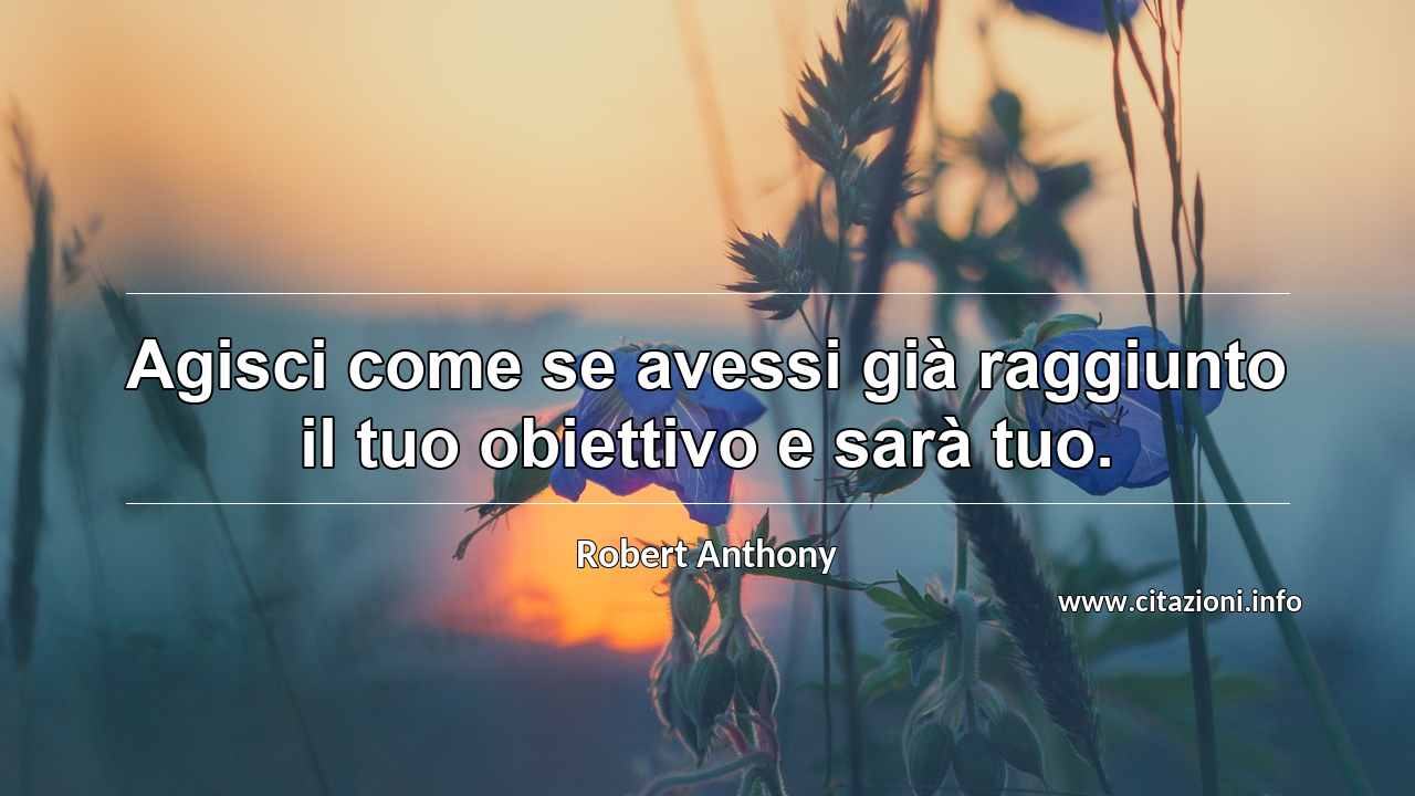 “Agisci come se avessi già raggiunto il tuo obiettivo e sarà tuo.”