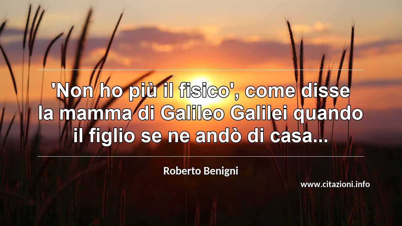 “'Non ho più il fisico', come disse la mamma di Galileo Galilei quando il figlio se ne andò di casa...”