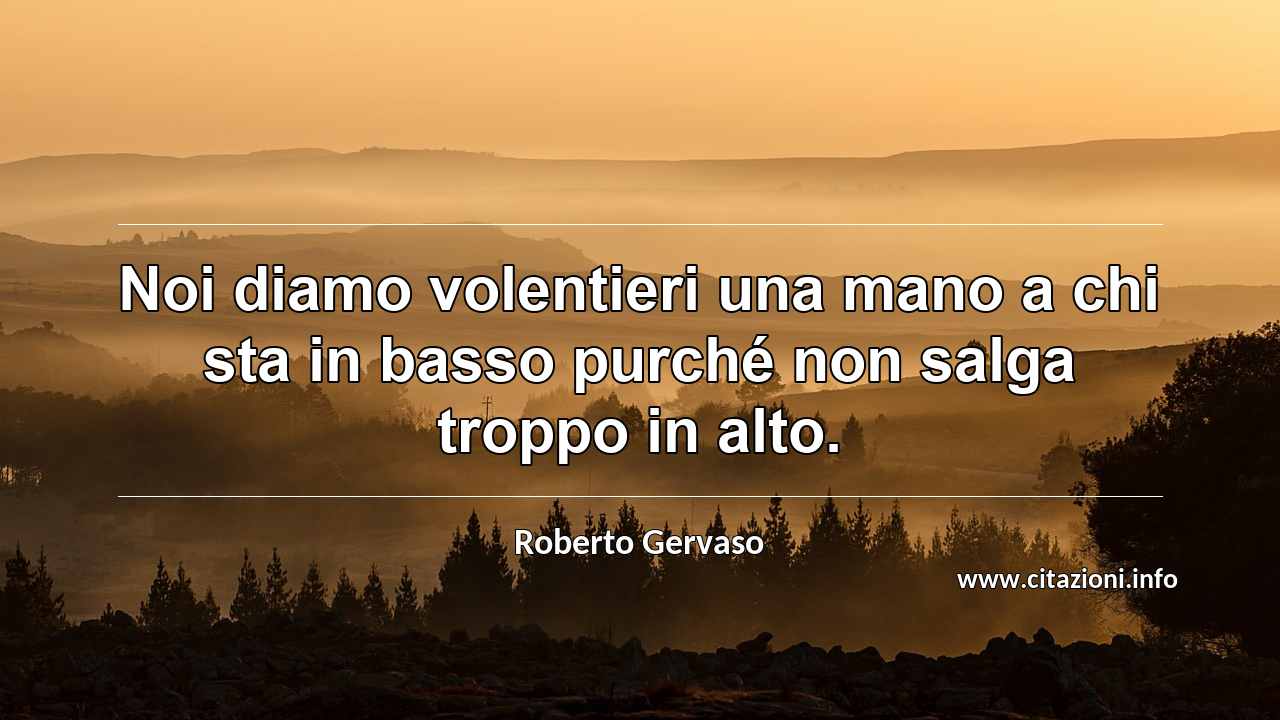 “Noi diamo volentieri una mano a chi sta in basso purché non salga troppo in alto.”