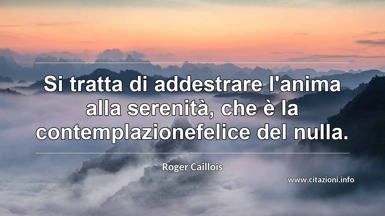 “Si tratta di addestrare l'anima alla serenità, che è la contemplazionefelice del nulla.”
