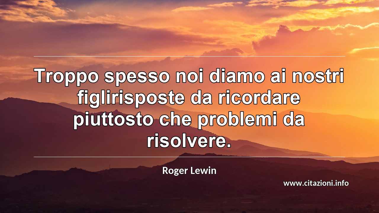 “Troppo spesso noi diamo ai nostri figlirisposte da ricordare piuttosto che problemi da risolvere.”
