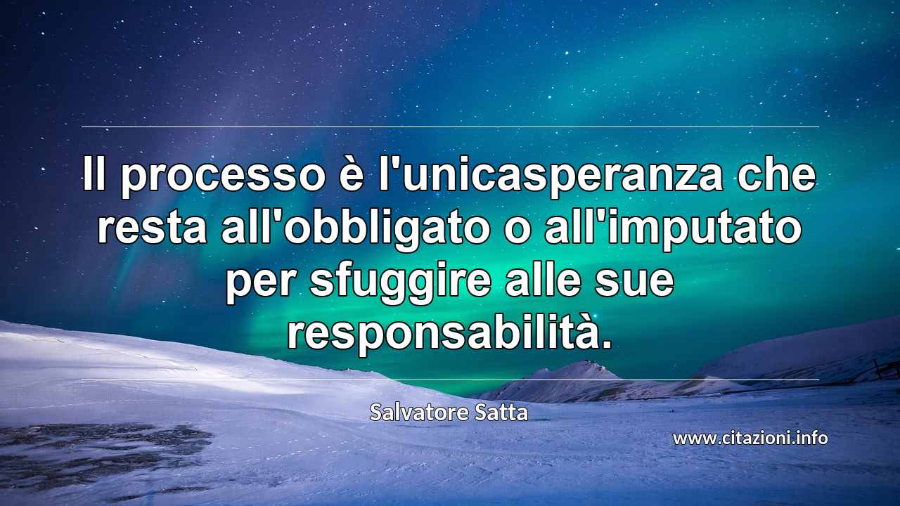 “Il processo è l'unicasperanza che resta all'obbligato o all'imputato per sfuggire alle sue responsabilità.”