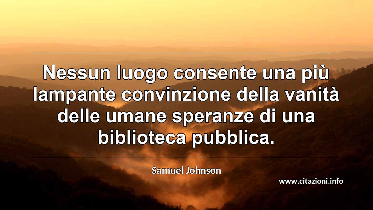 “Nessun luogo consente una più lampante convinzione della vanità delle umane speranze di una biblioteca pubblica.”
