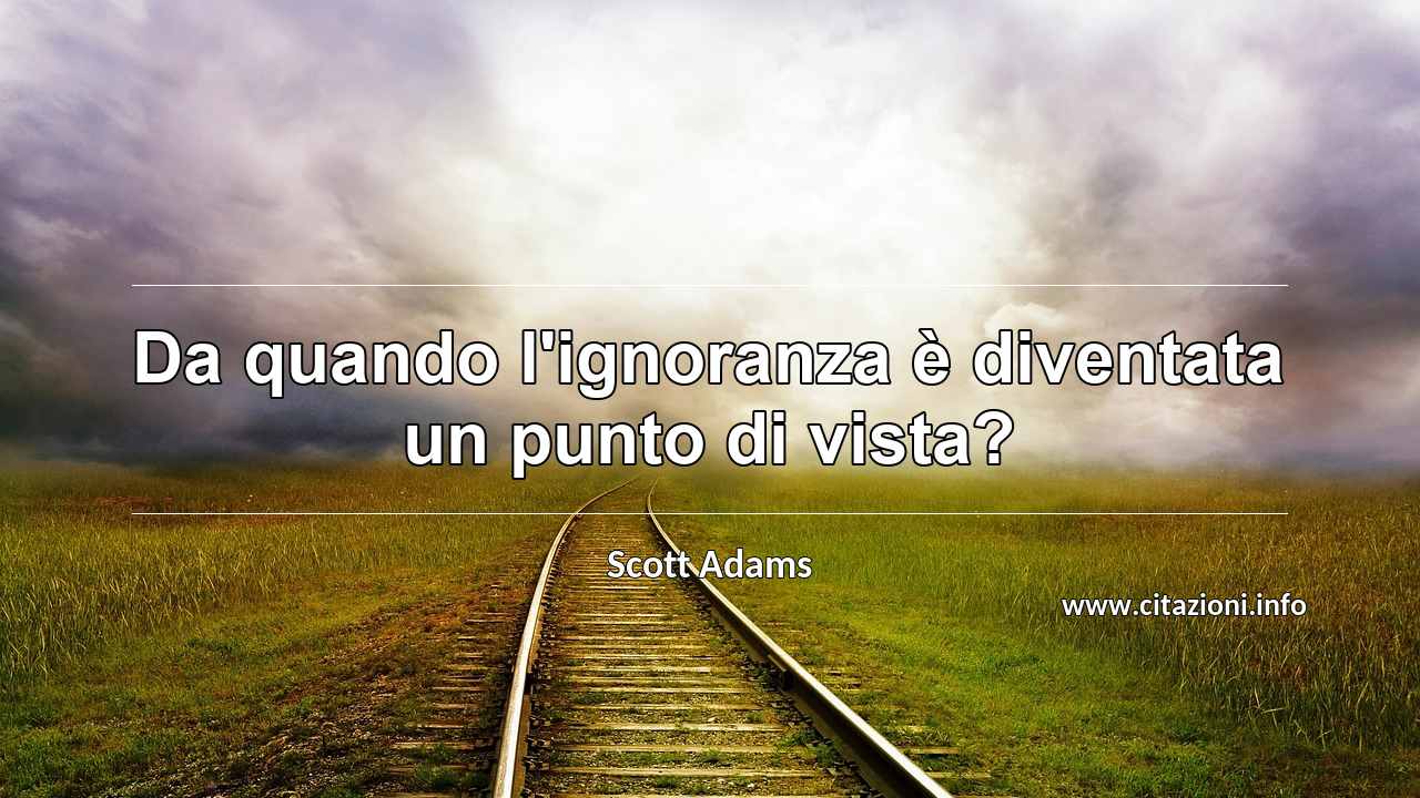 “Da quando l'ignoranza è diventata un punto di vista?”