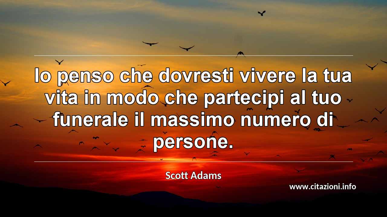 “Io penso che dovresti vivere la tua vita in modo che partecipi al tuo funerale il massimo numero di persone.”