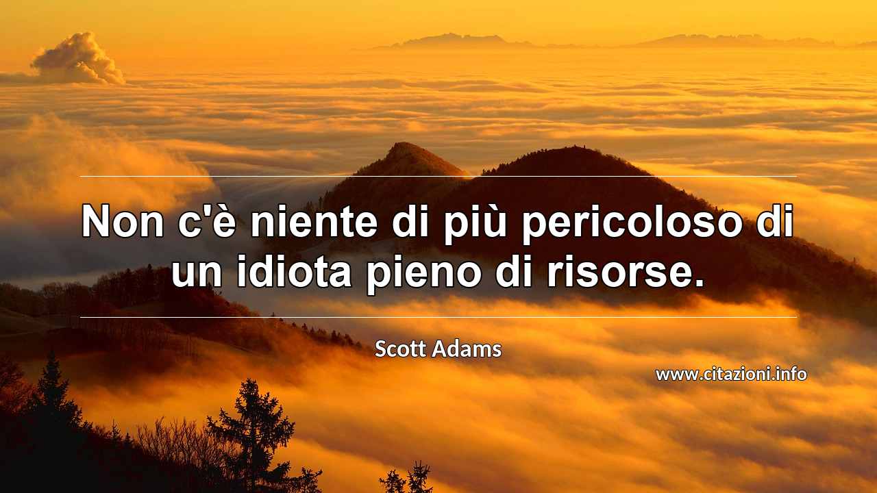 “Non c'è niente di più pericoloso di un idiota pieno di risorse.”