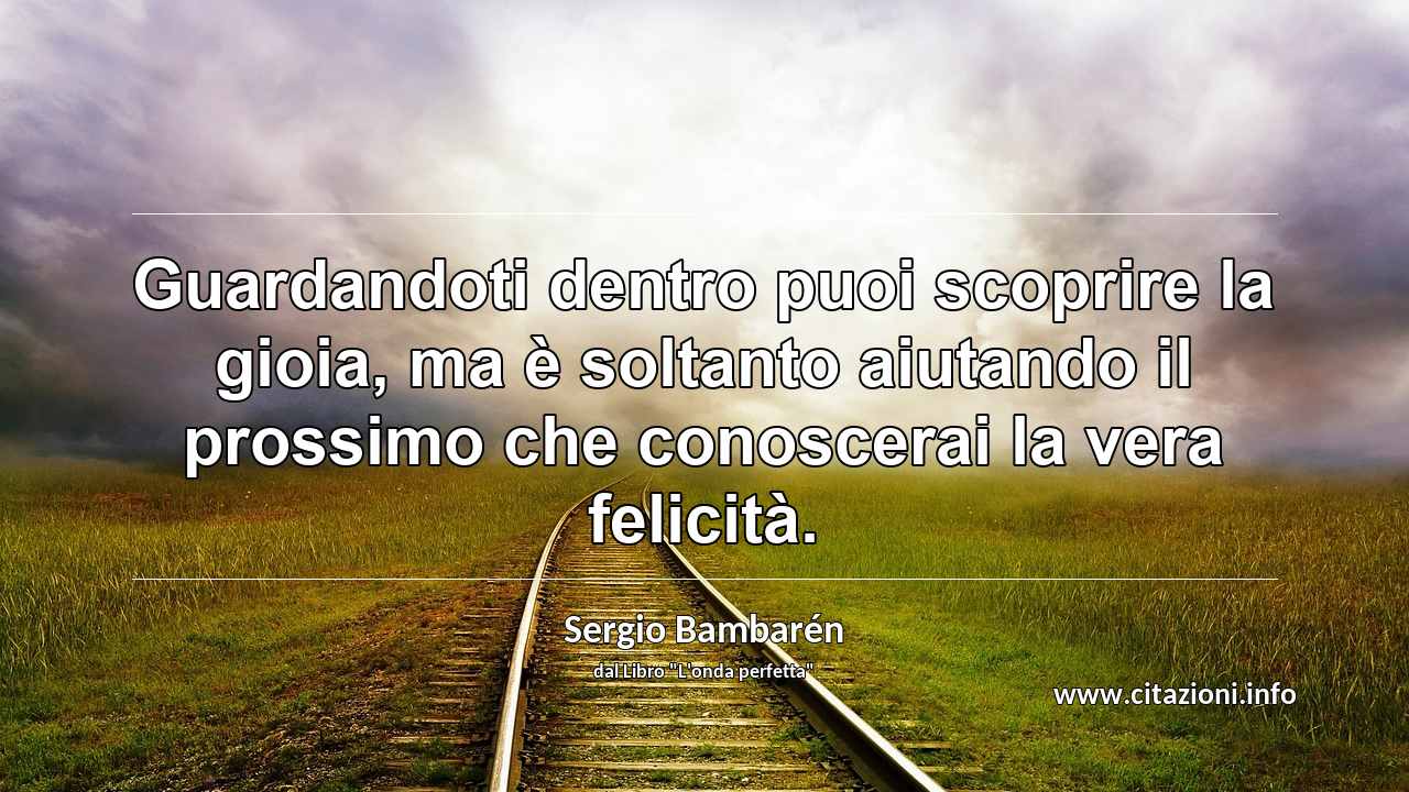 “Guardandoti dentro puoi scoprire la gioia, ma è soltanto aiutando il prossimo che conoscerai la vera felicità.”