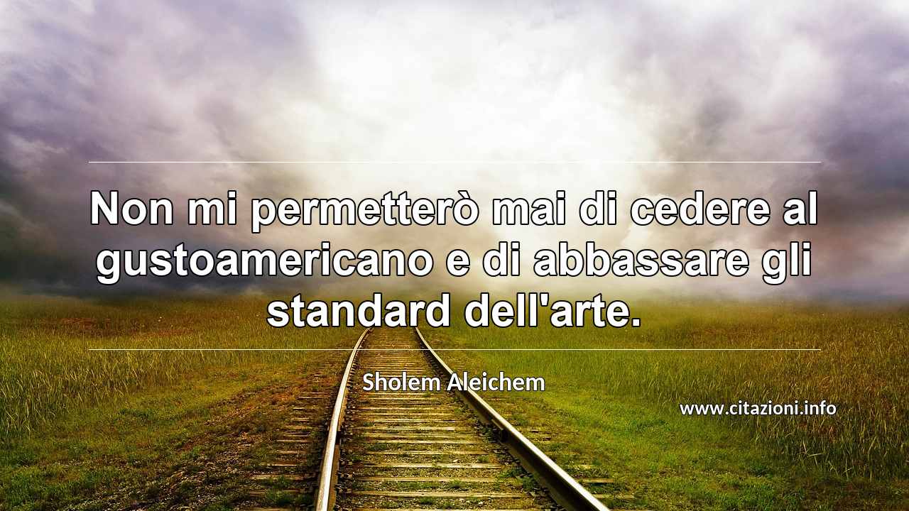 “Non mi permetterò mai di cedere al gustoamericano e di abbassare gli standard dell'arte.”