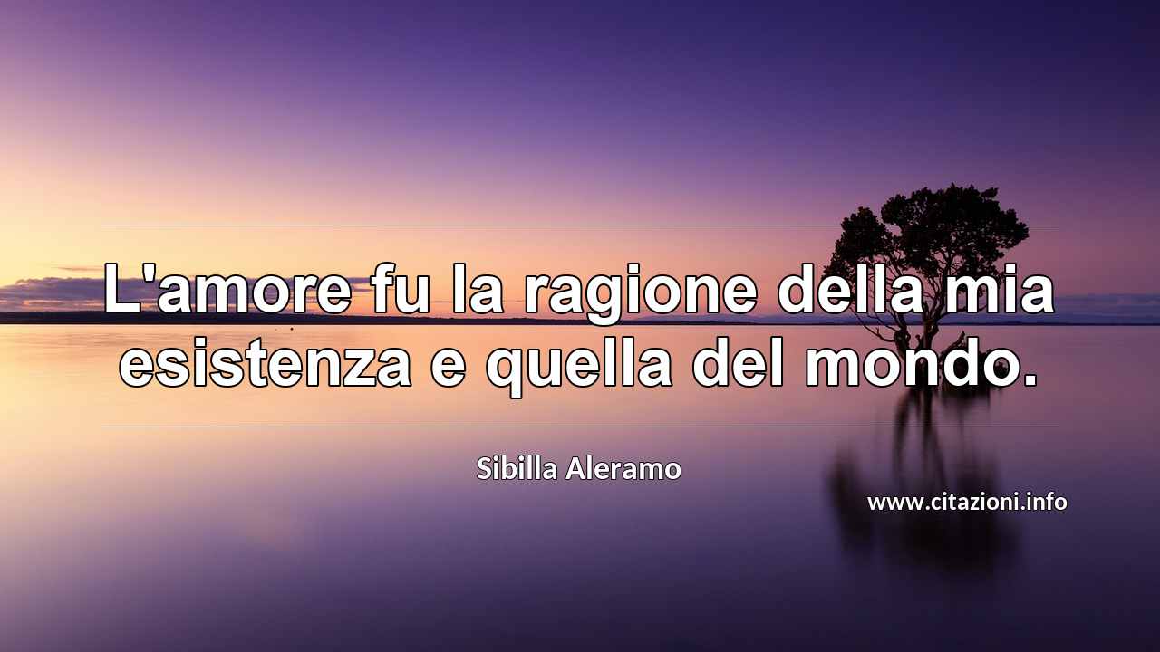 “L'amore fu la ragione della mia esistenza e quella del mondo.”