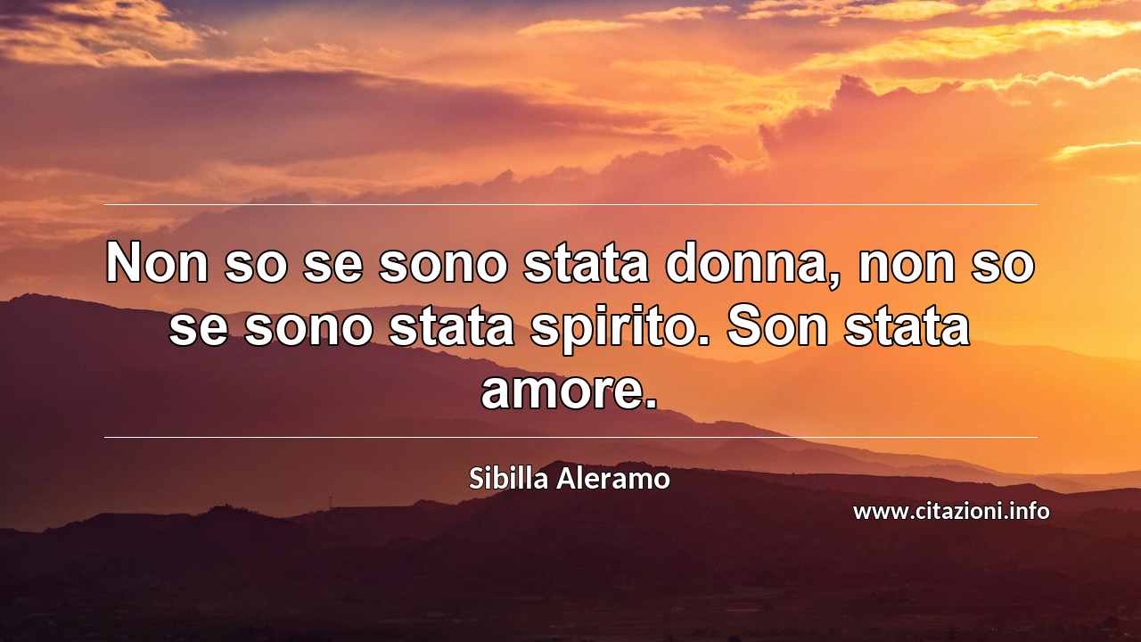 “Non so se sono stata donna, non so se sono stata spirito. Son stata amore.”