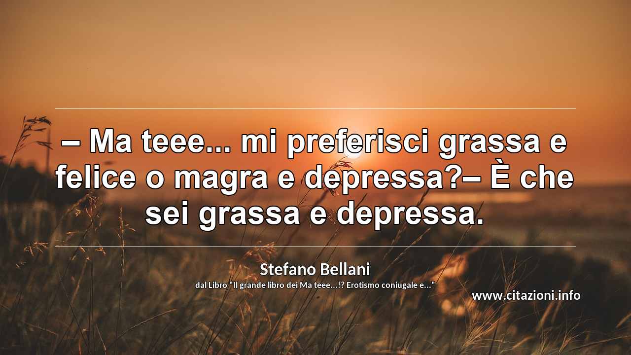 “– Ma teee... mi preferisci grassa e felice o magra e depressa?– È che sei grassa e depressa.”