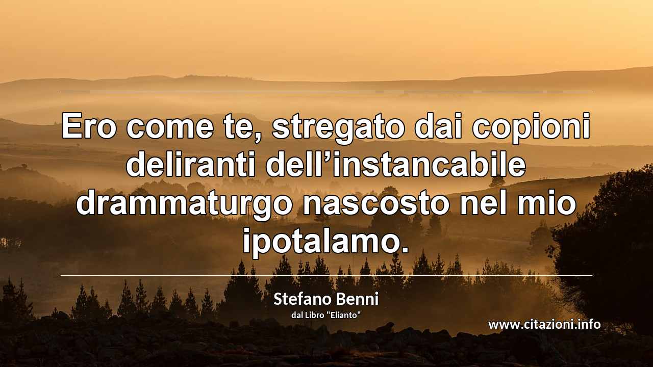 “Ero come te, stregato dai copioni deliranti dell’instancabile drammaturgo nascosto nel mio ipotalamo.”