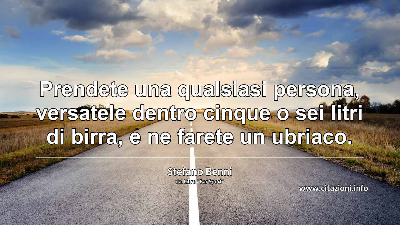 “Prendete una qualsiasi persona, versatele dentro cinque o sei litri di birra, e ne farete un ubriaco.”