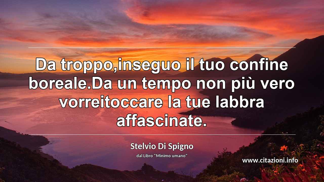 “Da troppo,inseguo il tuo confine boreale.Da un tempo non più vero vorreitoccare la tue labbra affascinate.”