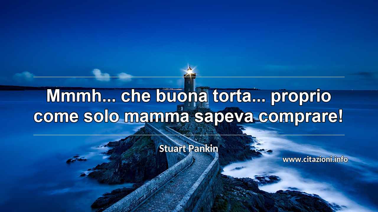 “Mmmh... che buona torta... proprio come solo mamma sapeva comprare!”