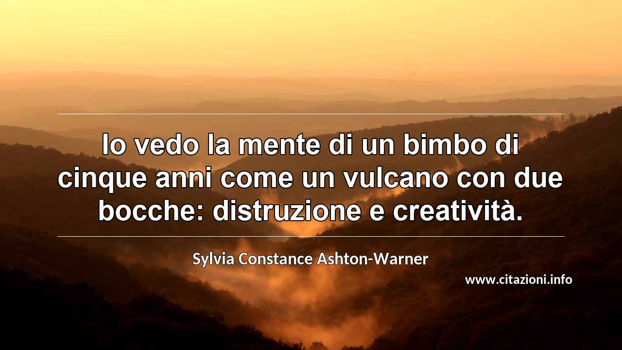 “Io vedo la mente di un bimbo di cinque anni come un vulcano con due bocche: distruzione e creatività.”