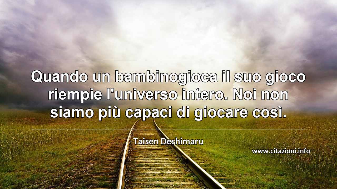 “Quando un bambinogioca il suo gioco riempie l'universo intero. Noi non siamo più capaci di giocare così.”