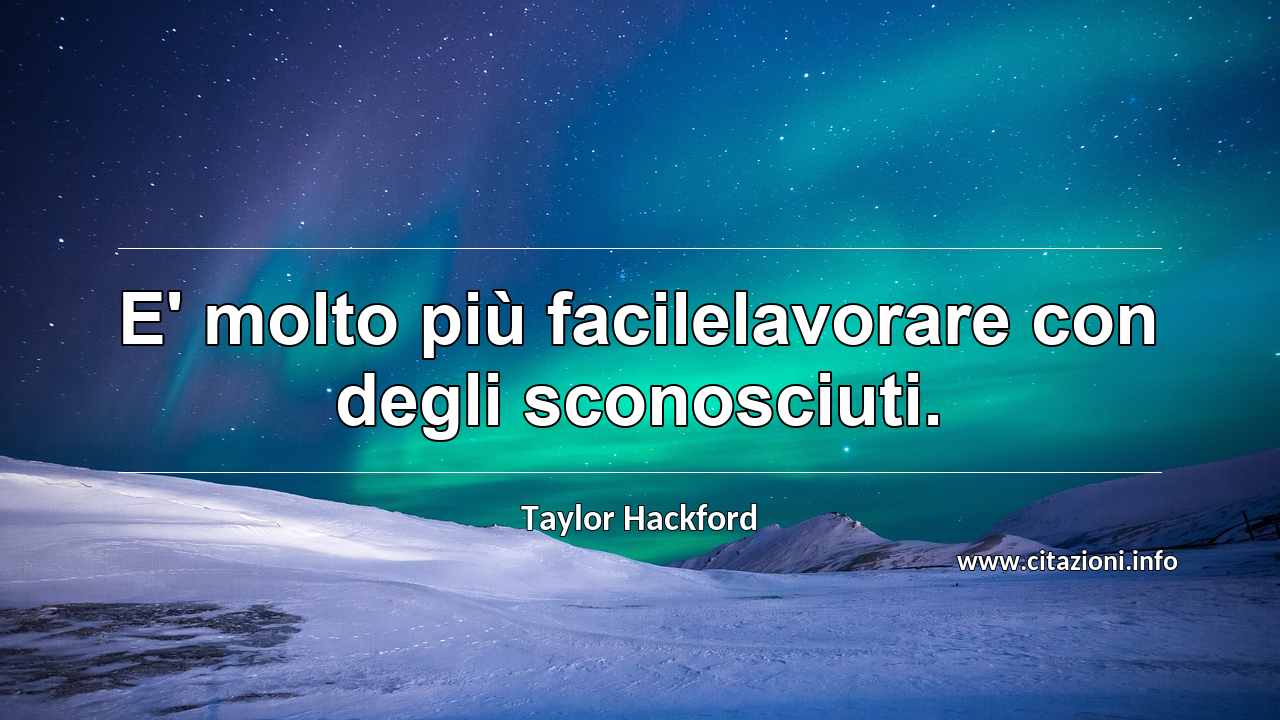 “E' molto più facilelavorare con degli sconosciuti.”