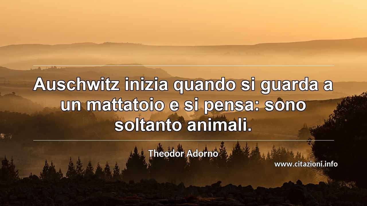 “Auschwitz inizia quando si guarda a un mattatoio e si pensa: sono soltanto animali.”