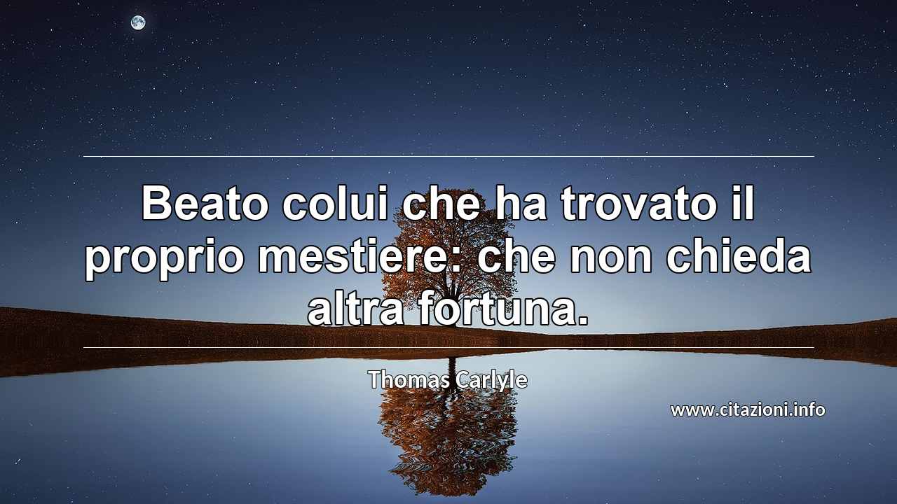 “Beato colui che ha trovato il proprio mestiere: che non chieda altra fortuna.”