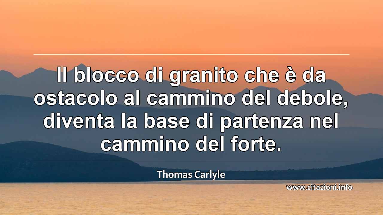 “Il blocco di granito che è da ostacolo al cammino del debole, diventa la base di partenza nel cammino del forte.”