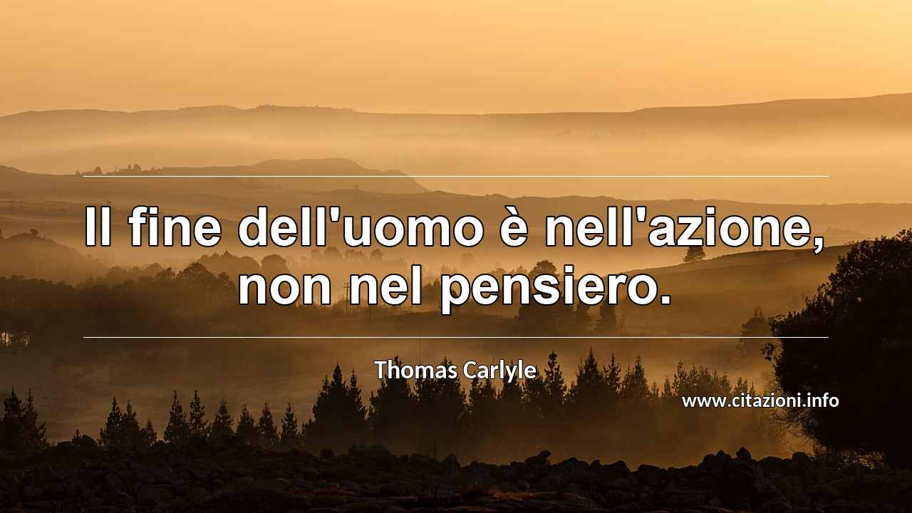 “Il fine dell'uomo è nell'azione, non nel pensiero.”