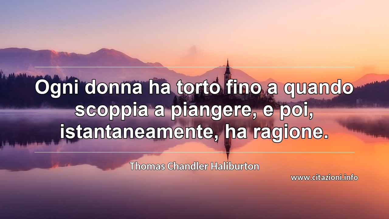 “Ogni donna ha torto fino a quando scoppia a piangere, e poi, istantaneamente, ha ragione.”