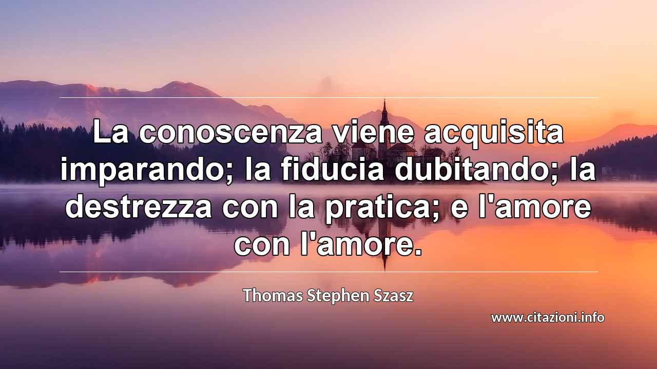 “La conoscenza viene acquisita imparando; la fiducia dubitando; la destrezza con la pratica; e l'amore con l'amore.”