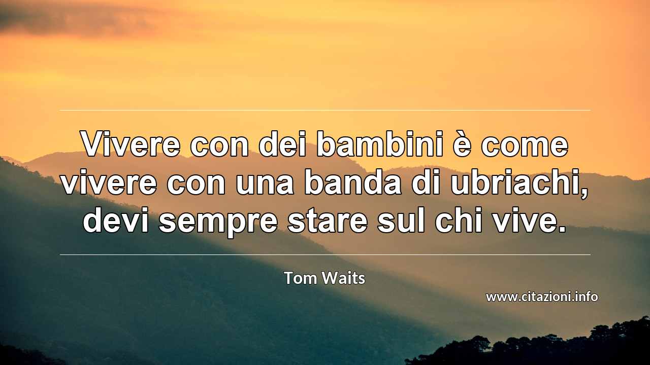“Vivere con dei bambini è come vivere con una banda di ubriachi, devi sempre stare sul chi vive.”