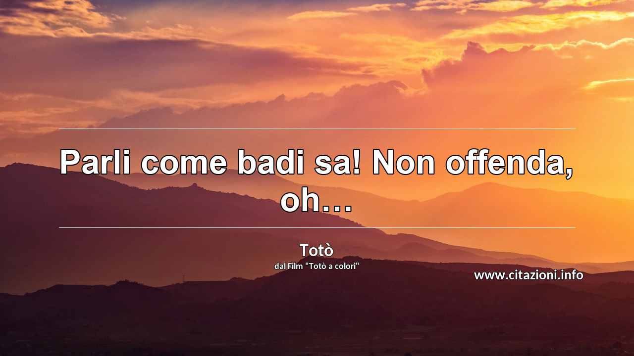 “Parli come badi sa! Non offenda, oh…”