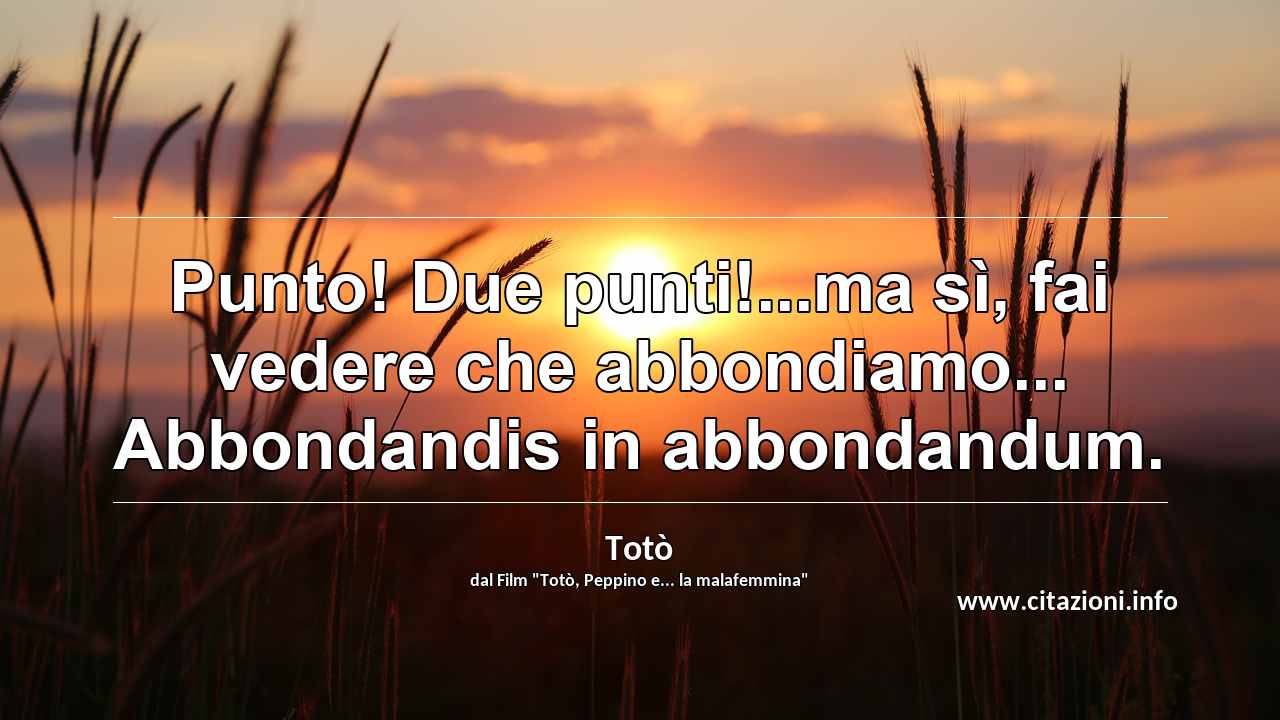 “Punto! Due punti!...ma sì, fai vedere che abbondiamo... Abbondandis in abbondandum.”