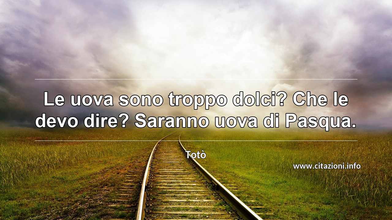 “Le uova sono troppo dolci? Che le devo dire? Saranno uova di Pasqua.”