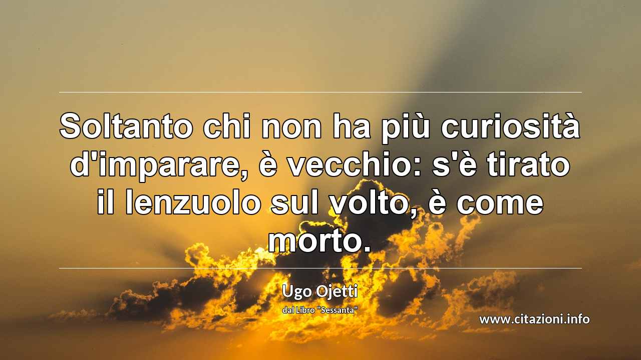 “Soltanto chi non ha più curiosità d'imparare, è vecchio: s'è tirato il lenzuolo sul volto, è come morto.”