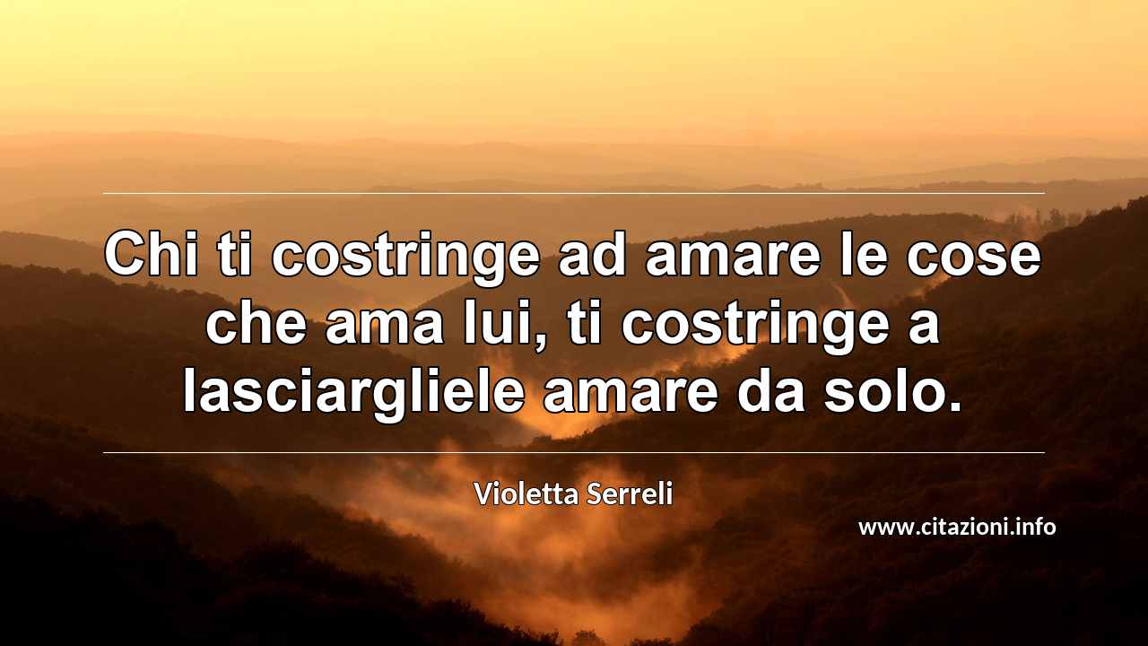 “Chi ti costringe ad amare le cose che ama lui, ti costringe a lasciargliele amare da solo.”