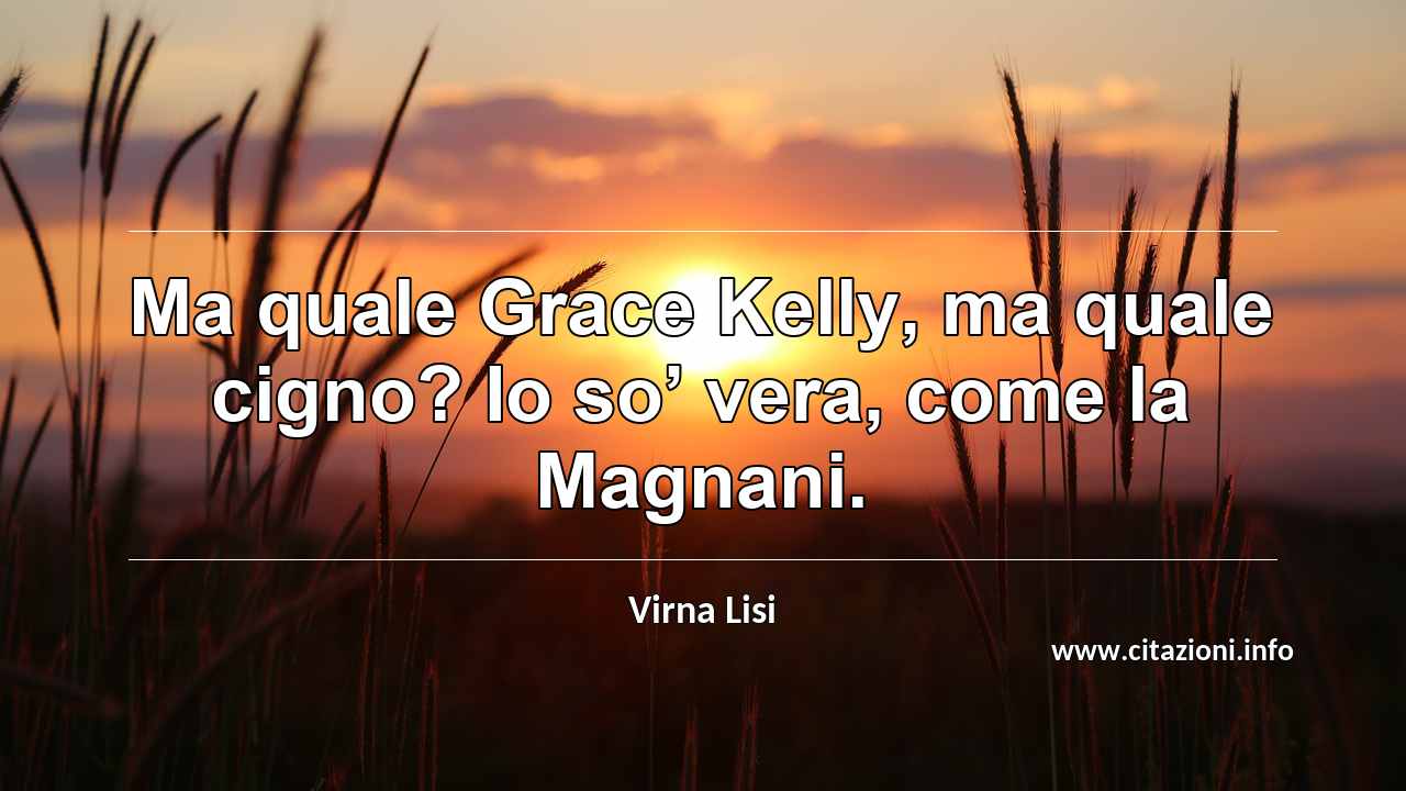 “Ma quale Grace Kelly, ma quale cigno? Io so’ vera, come la Magnani.”