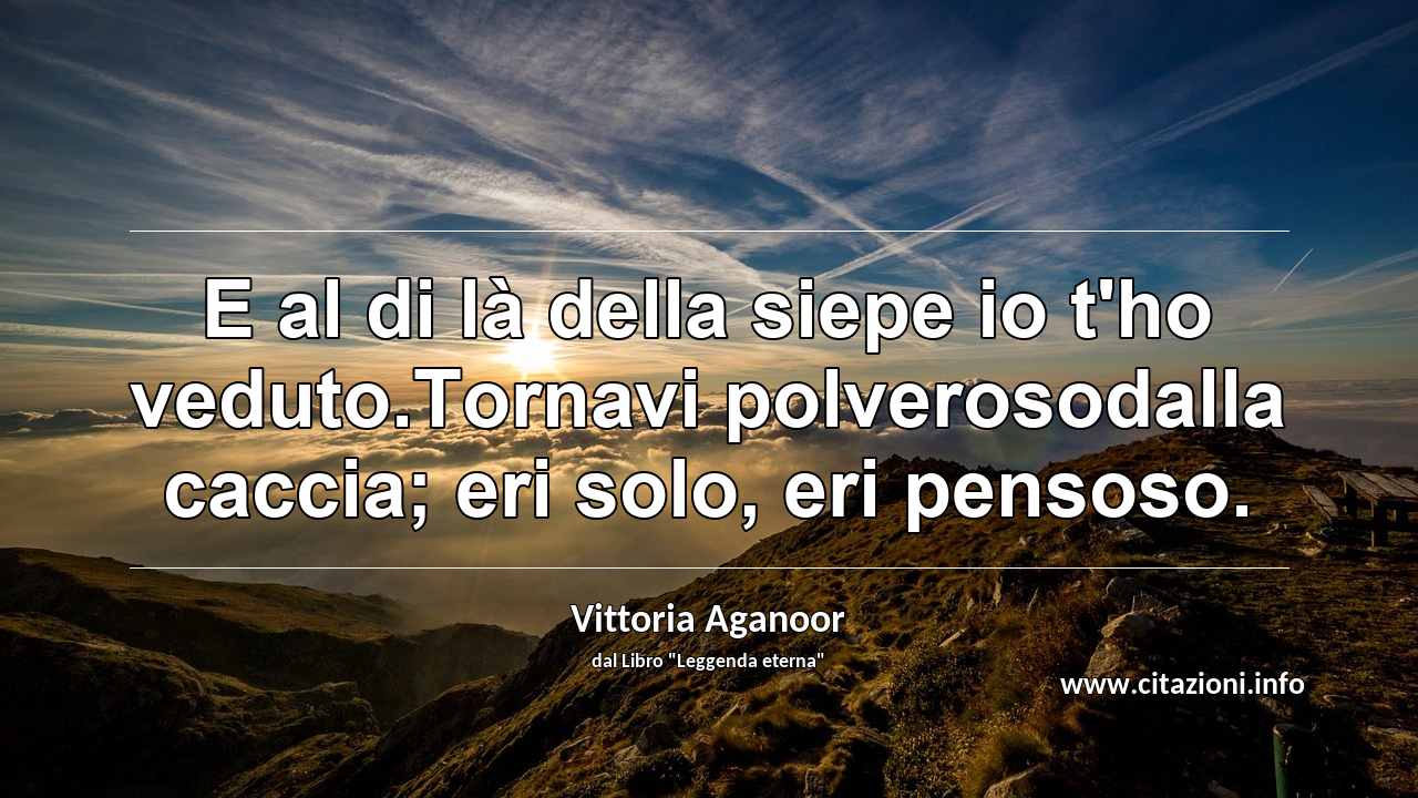 “E al di là della siepe io t'ho veduto.Tornavi polverosodalla caccia; eri solo, eri pensoso.”