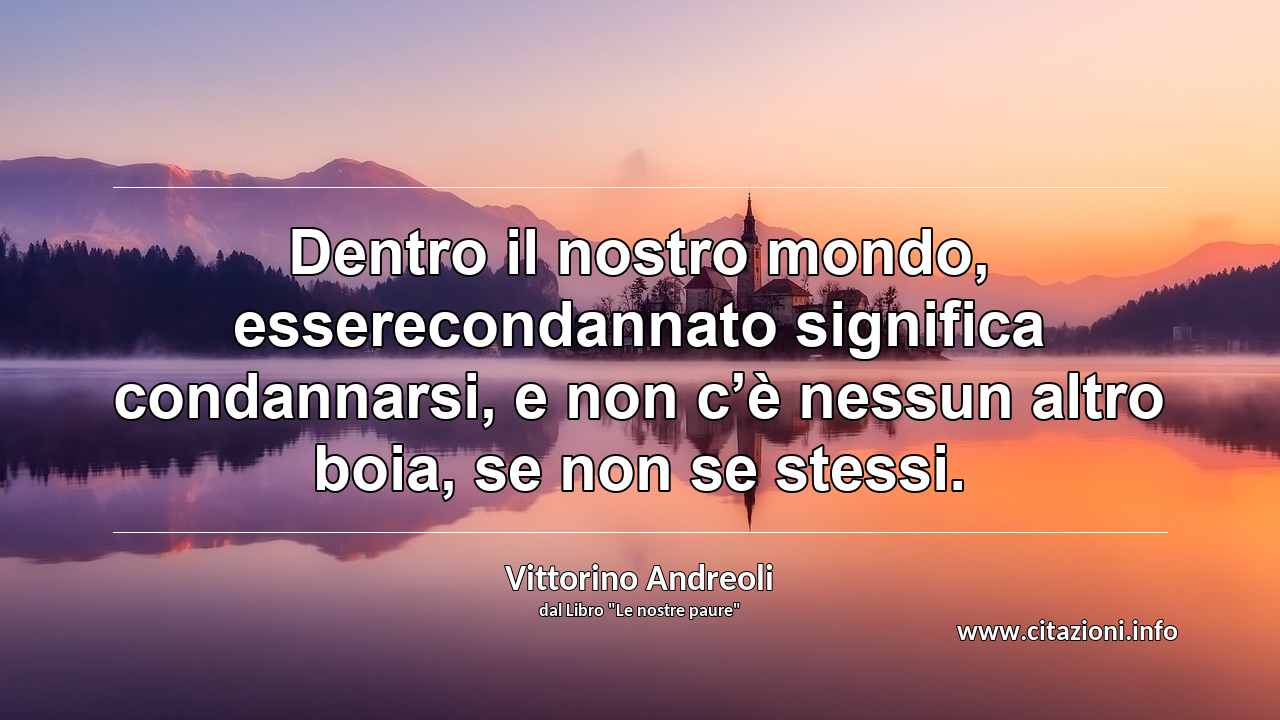 “Dentro il nostro mondo, esserecondannato significa condannarsi, e non c’è nessun altro boia, se non se stessi.”