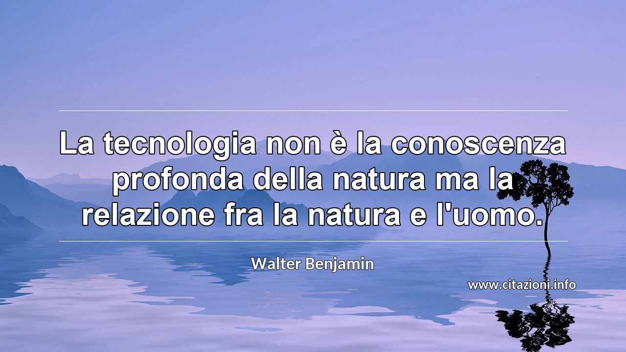 “La tecnologia non è la conoscenza profonda della natura ma la relazione fra la natura e l'uomo.”