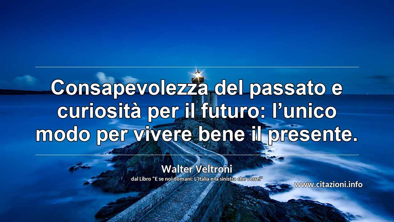 “Consapevolezza del passato e curiosità per il futuro: l’unico modo per vivere bene il presente.”
