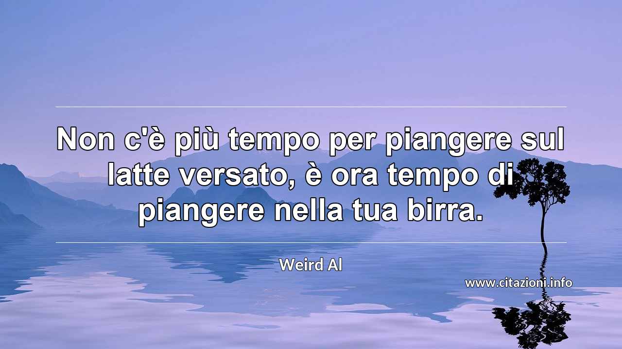 “Non c'è più tempo per piangere sul latte versato, è ora tempo di piangere nella tua birra.”