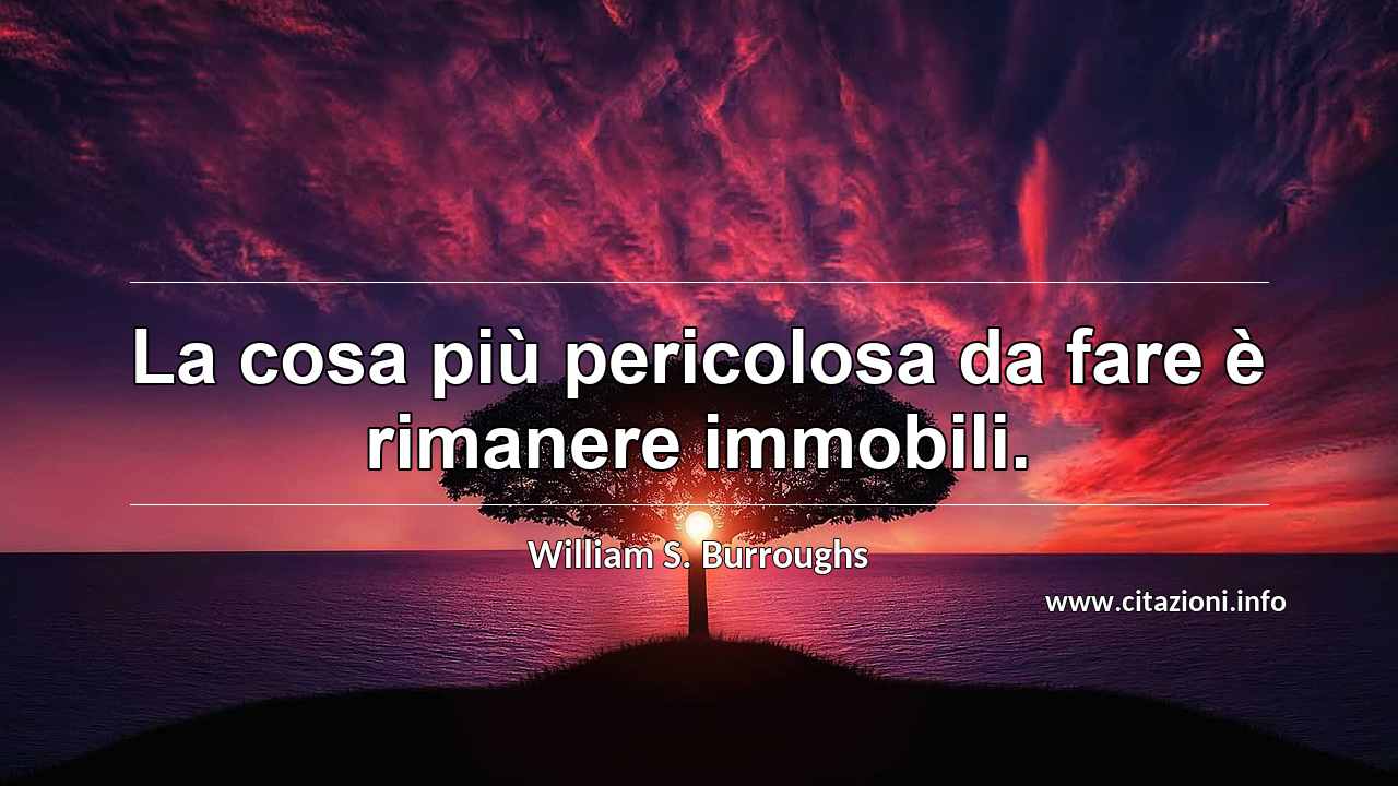 “La cosa più pericolosa da fare è rimanere immobili.”