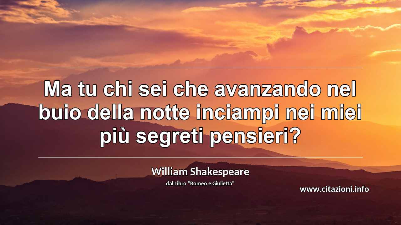 “Ma tu chi sei che avanzando nel buio della notte inciampi nei miei più segreti pensieri?”