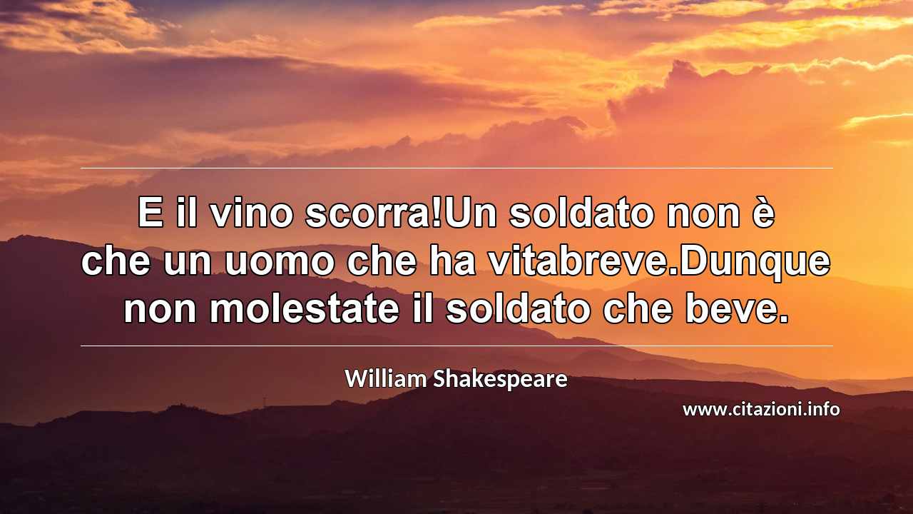 “E il vino scorra!Un soldato non è che un uomo che ha vitabreve.Dunque non molestate il soldato che beve.”