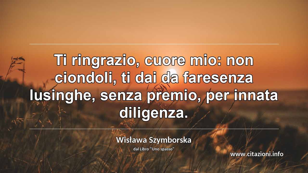 “Ti ringrazio, cuore mio: non ciondoli, ti dai da faresenza lusinghe, senza premio, per innata diligenza.”